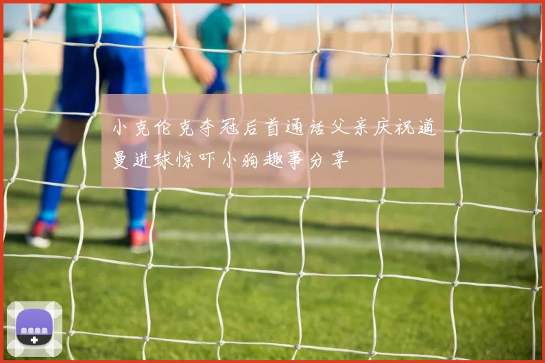 小克伦克夺冠后首通话父亲庆祝道曼进球惊吓小狗趣事分享