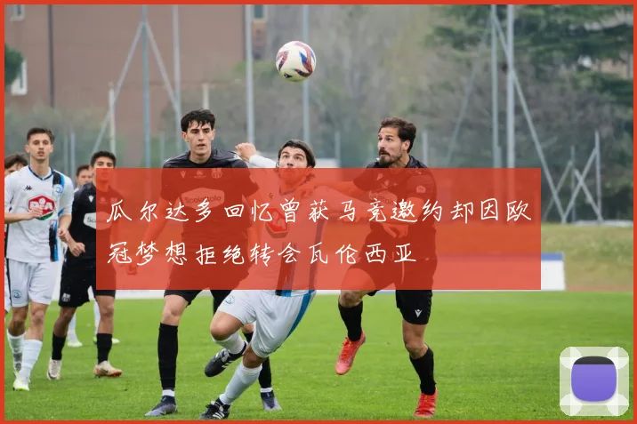 瓜尔达多回忆曾获马竞邀约却因欧冠梦想拒绝转会瓦伦西亚