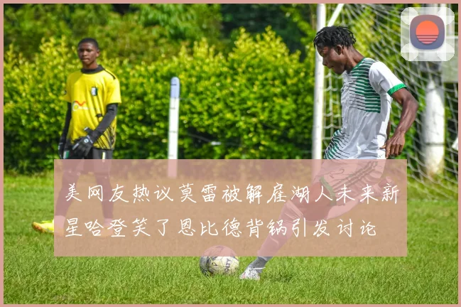 美网友热议莫雷被解雇湖人未来新星哈登笑了恩比德背锅引发讨论