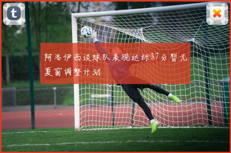 阿洛伊西谈球队表现达标37分暂无夏窗调整计划