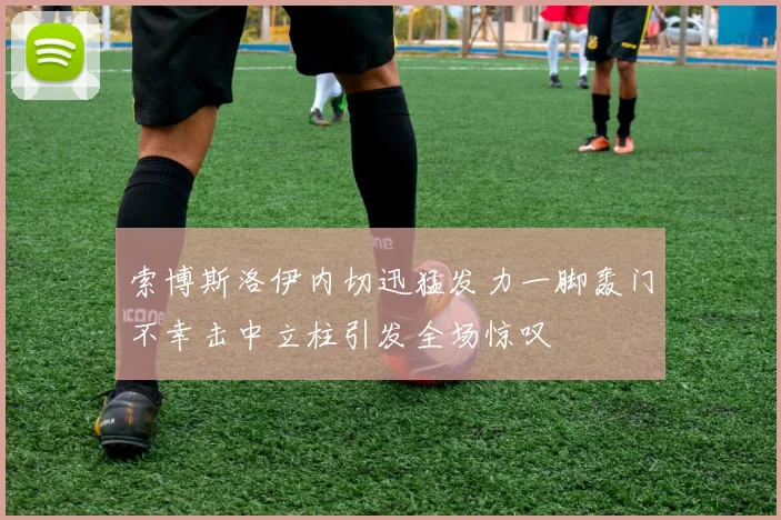 索博斯洛伊内切迅猛发力一脚轰门不幸击中立柱引发全场惊叹