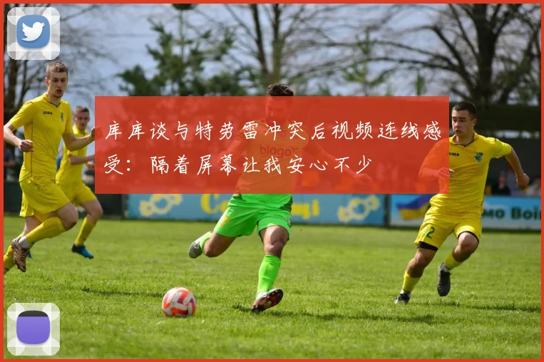 库库谈与特劳雷冲突后视频连线感受：隔着屏幕让我安心不少