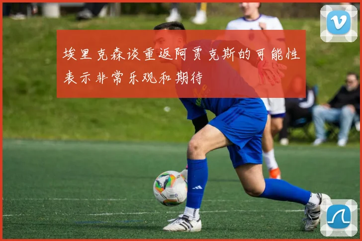埃里克森谈重返阿贾克斯的可能性表示非常乐观和期待