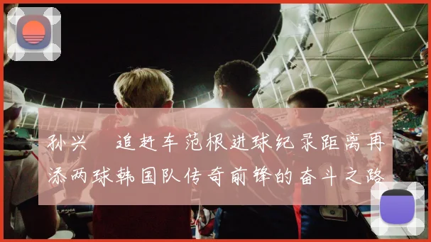 孙兴慜追赶车范根进球纪录距离再添两球韩国队传奇前锋的奋斗之路