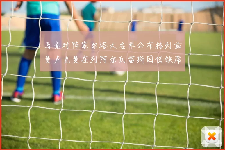 马竞对阵塞尔塔大名单公布格列兹曼卢克曼在列阿尔瓦雷斯因伤缺席